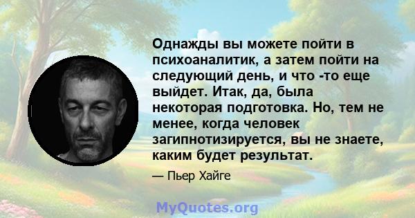 Однажды вы можете пойти в психоаналитик, а затем пойти на следующий день, и что -то еще выйдет. Итак, да, была некоторая подготовка. Но, тем не менее, когда человек загипнотизируется, вы не знаете, каким будет результат.