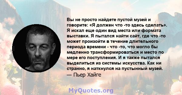 Вы не просто найдете пустой музей и говорите: «Я должен что -то здесь сделать». Я искал еще один вид места или формата выставки. Я пытался найти сайт, где что -то может произойти в течение длительного периода времени -