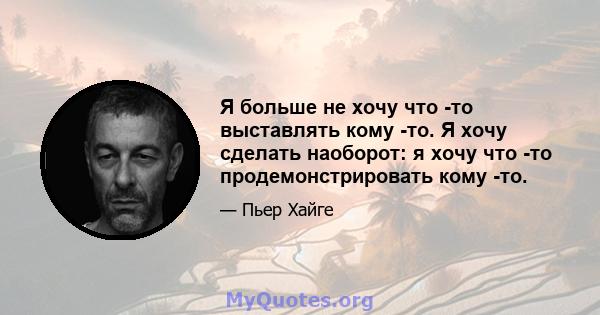 Я больше не хочу что -то выставлять кому -то. Я хочу сделать наоборот: я хочу что -то продемонстрировать кому -то.