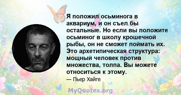 Я положил осьминога в аквариум, и он съел бы остальные. Но если вы положите осьминог в школу крошечной рыбы, он не сможет поймать их. Это архетипическая структура: мощный человек против множества, толпа. Вы можете