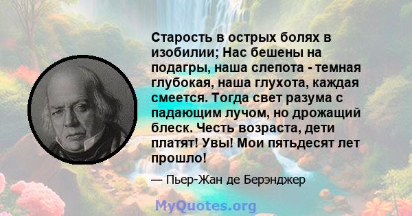 Старость в острых болях в изобилии; Нас бешены на подагры, наша слепота - темная глубокая, наша глухота, каждая смеется. Тогда свет разума с падающим лучом, но дрожащий блеск. Честь возраста, дети платят! Увы! Мои