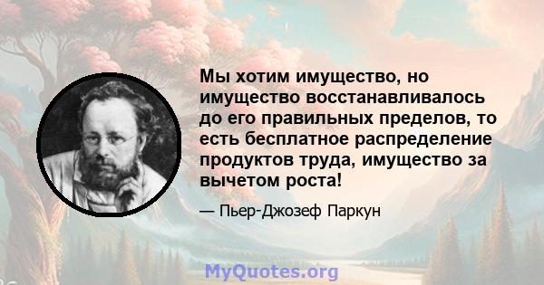 Мы хотим имущество, но имущество восстанавливалось до его правильных пределов, то есть бесплатное распределение продуктов труда, имущество за вычетом роста!