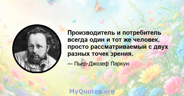 Производитель и потребитель всегда один и тот же человек, просто рассматриваемый с двух разных точек зрения.