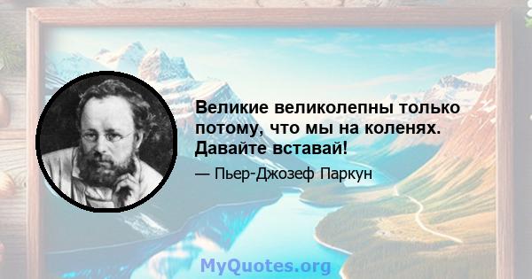 Великие великолепны только потому, что мы на коленях. Давайте вставай!