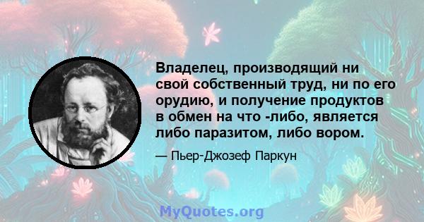 Владелец, производящий ни свой собственный труд, ни по его орудию, и получение продуктов в обмен на что -либо, является либо паразитом, либо вором.