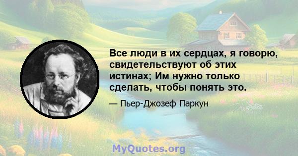 Все люди в их сердцах, я говорю, свидетельствуют об этих истинах; Им нужно только сделать, чтобы понять это.