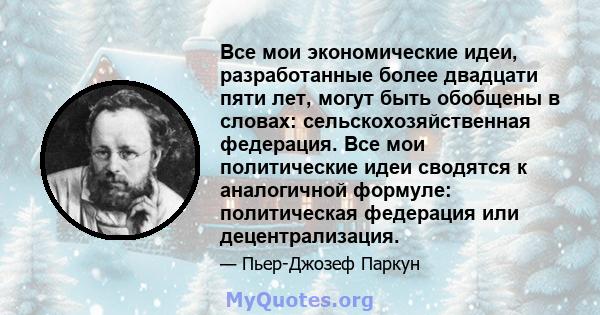 Все мои экономические идеи, разработанные более двадцати пяти лет, могут быть обобщены в словах: сельскохозяйственная федерация. Все мои политические идеи сводятся к аналогичной формуле: политическая федерация или