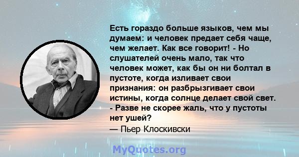 Есть гораздо больше языков, чем мы думаем: и человек предает себя чаще, чем желает. Как все говорит! - Но слушателей очень мало, так что человек может, как бы он ни болтал в пустоте, когда изливает свои признания: он