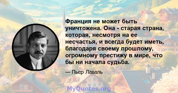 Франция не может быть уничтожена. Она - старая страна, которая, несмотря на ее несчастья, и всегда будет иметь, благодаря своему прошлому, огромному престижу в мире, что бы ни начала судьба.