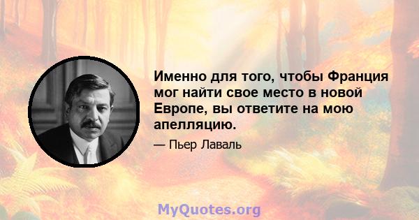 Именно для того, чтобы Франция мог найти свое место в новой Европе, вы ответите на мою апелляцию.