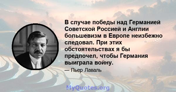 В случае победы над Германией Советской Россией и Англии большевизм в Европе неизбежно следовал. При этих обстоятельствах я бы предпочел, чтобы Германия выиграла войну.