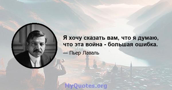 Я хочу сказать вам, что я думаю, что эта война - большая ошибка.