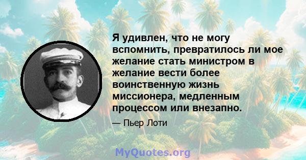 Я удивлен, что не могу вспомнить, превратилось ли мое желание стать министром в желание вести более воинственную жизнь миссионера, медленным процессом или внезапно.