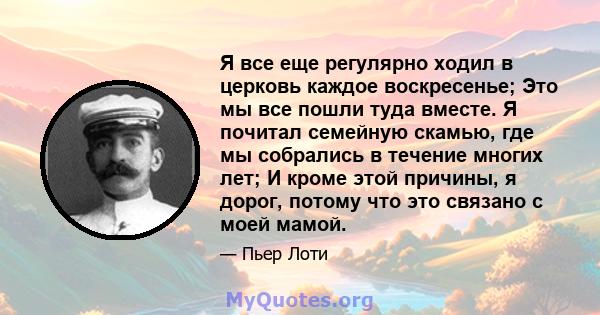 Я все еще регулярно ходил в церковь каждое воскресенье; Это мы все пошли туда вместе. Я почитал семейную скамью, где мы собрались в течение многих лет; И кроме этой причины, я дорог, потому что это связано с моей мамой.