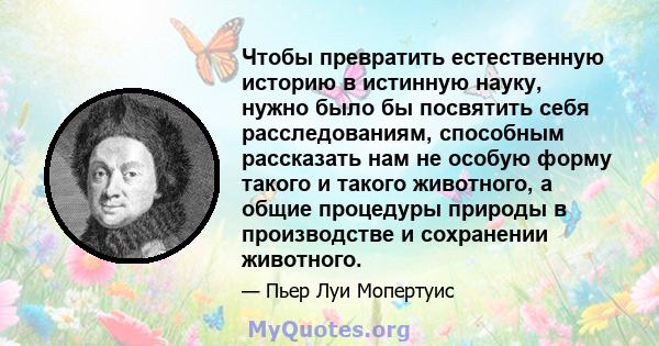 Чтобы превратить естественную историю в истинную науку, нужно было бы посвятить себя расследованиям, способным рассказать нам не особую форму такого и такого животного, а общие процедуры природы в производстве и