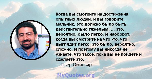 Когда вы смотрите на достижения опытных людей, и вы говорите, мальчик, это должно было быть действительно тяжелым, ... это, вероятно, было легко. И наоборот, когда вы смотрите на что -то, что выглядит легко, это было,