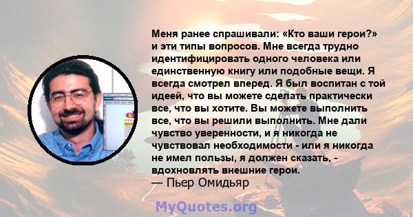 Меня ранее спрашивали: «Кто ваши герои?» и эти типы вопросов. Мне всегда трудно идентифицировать одного человека или единственную книгу или подобные вещи. Я всегда смотрел вперед. Я был воспитан с той идеей, что вы