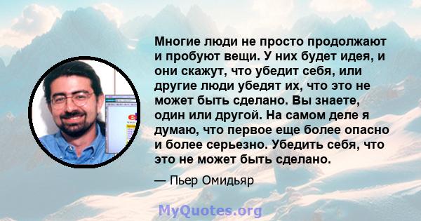 Многие люди не просто продолжают и пробуют вещи. У них будет идея, и они скажут, что убедит себя, или другие люди убедят их, что это не может быть сделано. Вы знаете, один или другой. На самом деле я думаю, что первое