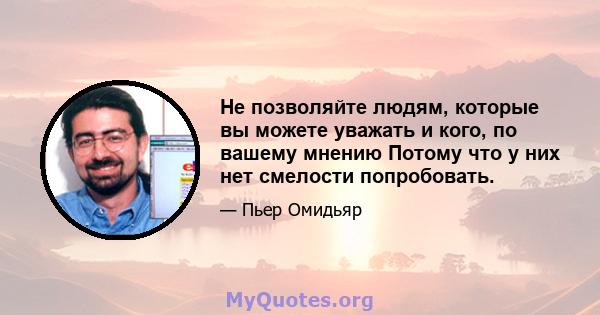 Не позволяйте людям, которые вы можете уважать и кого, по вашему мнению Потому что у них нет смелости попробовать.