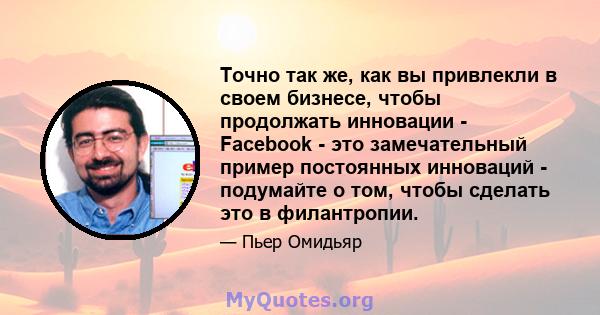 Точно так же, как вы привлекли в своем бизнесе, чтобы продолжать инновации - Facebook - это замечательный пример постоянных инноваций - подумайте о том, чтобы сделать это в филантропии.