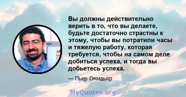 Вы должны действительно верить в то, что вы делаете, будьте достаточно страстны к этому, чтобы вы потратили часы и тяжелую работу, которая требуется, чтобы на самом деле добиться успеха, и тогда вы добьетесь успеха.