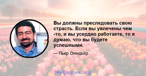 Вы должны преследовать свою страсть. Если вы увлечены чем -то, и вы усердно работаете, то я думаю, что вы будете успешными.