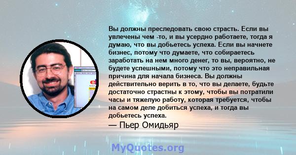 Вы должны преследовать свою страсть. Если вы увлечены чем -то, и вы усердно работаете, тогда я думаю, что вы добьетесь успеха. Если вы начнете бизнес, потому что думаете, что собираетесь заработать на нем много денег,