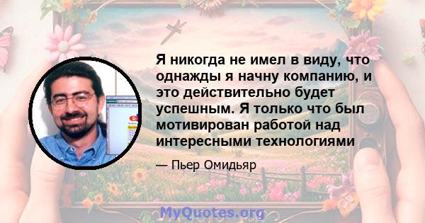 Я никогда не имел в виду, что однажды я начну компанию, и это действительно будет успешным. Я только что был мотивирован работой над интересными технологиями