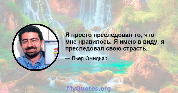 Я просто преследовал то, что мне нравилось. Я имею в виду, я преследовал свою страсть.