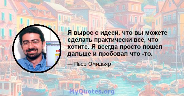 Я вырос с идеей, что вы можете сделать практически все, что хотите. Я всегда просто пошел дальше и пробовал что -то.