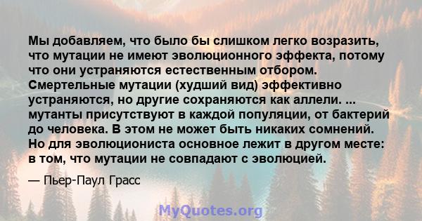 Мы добавляем, что было бы слишком легко возразить, что мутации не имеют эволюционного эффекта, потому что они устраняются естественным отбором. Смертельные мутации (худший вид) эффективно устраняются, но другие