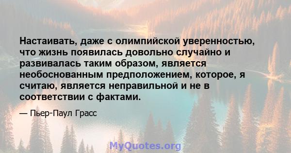 Настаивать, даже с олимпийской уверенностью, что жизнь появилась довольно случайно и развивалась таким образом, является необоснованным предположением, которое, я считаю, является неправильной и не в соответствии с