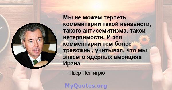 Мы не можем терпеть комментарии такой ненависти, такого антисемитизма, такой нетерпимости. И эти комментарии тем более тревожны, учитывая, что мы знаем о ядерных амбициях Ирана.