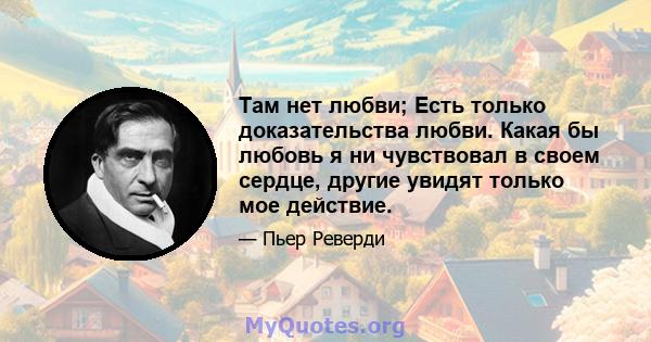 Там нет любви; Есть только доказательства любви. Какая бы любовь я ни чувствовал в своем сердце, другие увидят только мое действие.