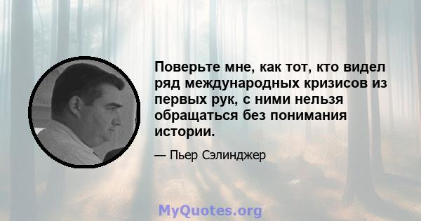 Поверьте мне, как тот, кто видел ряд международных кризисов из первых рук, с ними нельзя обращаться без понимания истории.