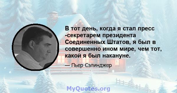 В тот день, когда я стал пресс -секретарем президента Соединенных Штатов, я был в совершенно ином мире, чем тот, какой я был накануне.