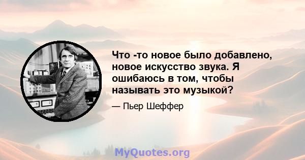 Что -то новое было добавлено, новое искусство звука. Я ошибаюсь в том, чтобы называть это музыкой?