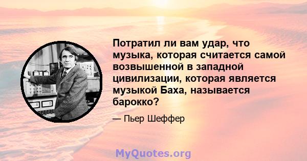 Потратил ли вам удар, что музыка, которая считается самой возвышенной в западной цивилизации, которая является музыкой Баха, называется барокко?