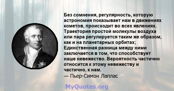 Без сомнения, регулярность, которую астрономия показывает нам в движениях кометов, происходит во всех явлениях. Траектория простой молекулы воздуха или пара регулируется таким же образом, как и на планетарных орбитах;