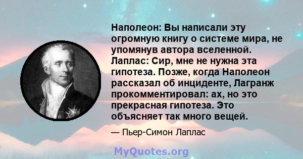 Наполеон: Вы написали эту огромную книгу о системе мира, не упомянув автора вселенной. Лаплас: Сир, мне не нужна эта гипотеза. Позже, когда Наполеон рассказал об инциденте, Лагранж прокомментировал: ах, но это