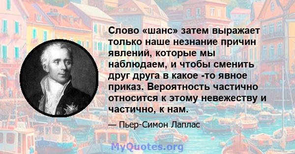 Слово «шанс» затем выражает только наше незнание причин явлений, которые мы наблюдаем, и чтобы сменить друг друга в какое -то явное приказ. Вероятность частично относится к этому невежеству и частично, к нам.