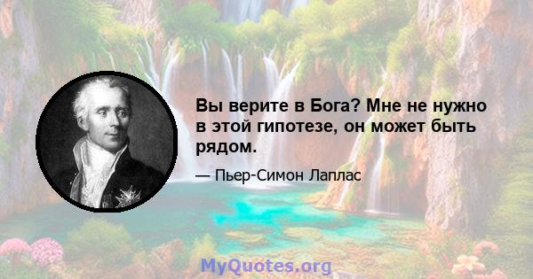 Вы верите в Бога? Мне не нужно в этой гипотезе, он может быть рядом.