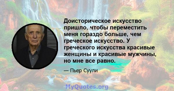 Доисторическое искусство пришло, чтобы переместить меня гораздо больше, чем греческое искусство. У греческого искусства красивые женщины и красивые мужчины, но мне все равно.