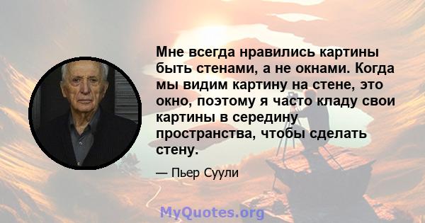 Мне всегда нравились картины быть стенами, а не окнами. Когда мы видим картину на стене, это окно, поэтому я часто кладу свои картины в середину пространства, чтобы сделать стену.