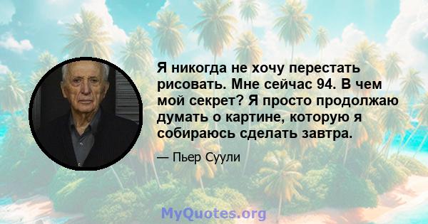 Я никогда не хочу перестать рисовать. Мне сейчас 94. В чем мой секрет? Я просто продолжаю думать о картине, которую я собираюсь сделать завтра.