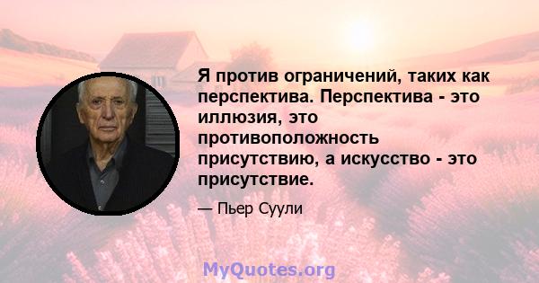 Я против ограничений, таких как перспектива. Перспектива - это иллюзия, это противоположность присутствию, а искусство - это присутствие.