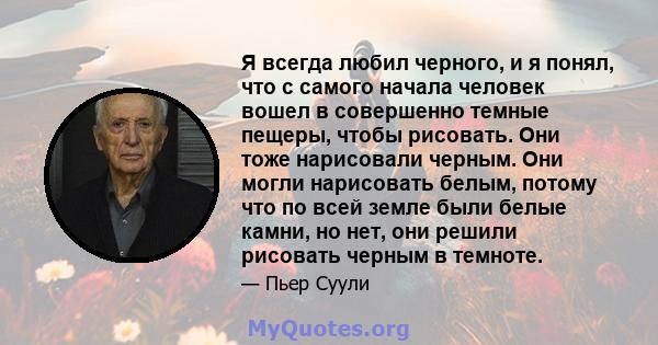 Я всегда любил черного, и я понял, что с самого начала человек вошел в совершенно темные пещеры, чтобы рисовать. Они тоже нарисовали черным. Они могли нарисовать белым, потому что по всей земле были белые камни, но нет, 