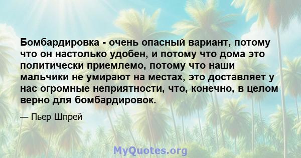 Бомбардировка - очень опасный вариант, потому что он настолько удобен, и потому что дома это политически приемлемо, потому что наши мальчики не умирают на местах, это доставляет у нас огромные неприятности, что,