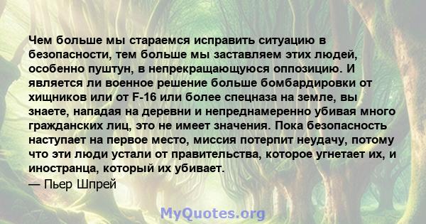 Чем больше мы стараемся исправить ситуацию в безопасности, тем больше мы заставляем этих людей, особенно пуштун, в непрекращающуюся оппозицию. И является ли военное решение больше бомбардировки от хищников или от F-16