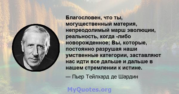 Благословен, что ты, могущественный материя, непреодолимый марш эволюции, реальность, когда -либо новорожденное; Вы, которые, постоянно разрушая наши умственные категории, заставляют нас идти все дальше и дальше в нашем 